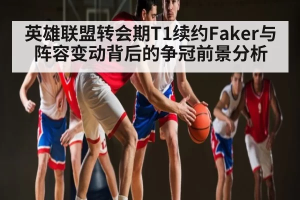 英雄联盟转会期T1续约Faker与阵容变动背后的争冠前景分析